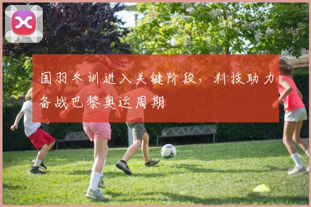 国羽冬训进入关键阶段，科技助力备战巴黎奥运周期