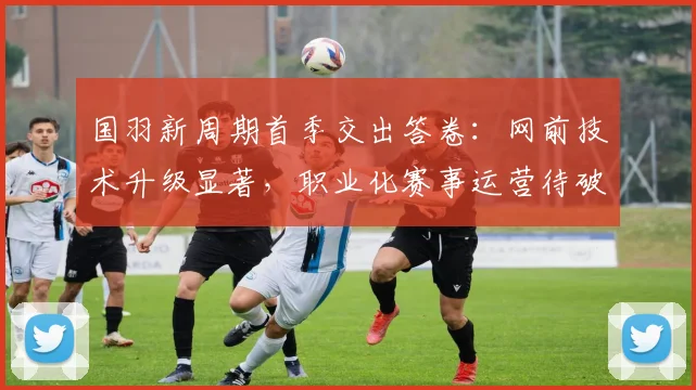 国羽新周期首季交出答卷：网前技术升级显著，职业化赛事运营待破局