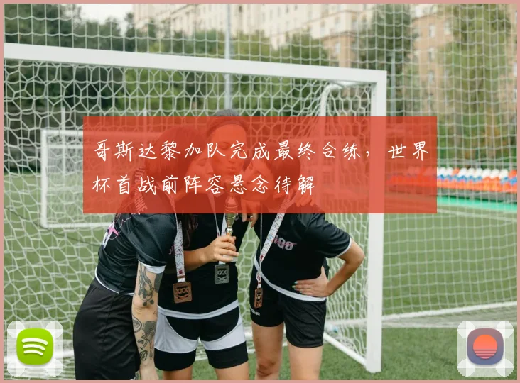 哥斯达黎加队完成最终合练，世界杯首战前阵容悬念待解