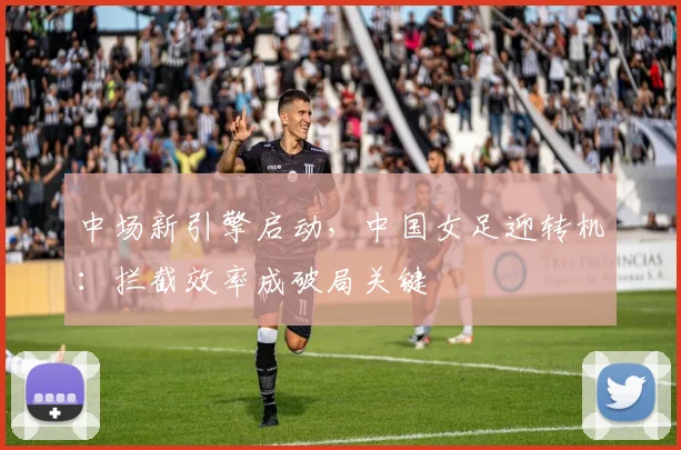 中场新引擎启动，中国女足迎转机：拦截效率成破局关键