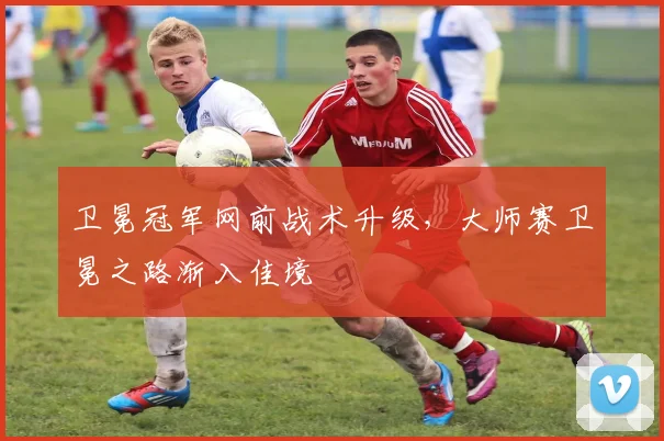 卫冕冠军网前战术升级，大师赛卫冕之路渐入佳境