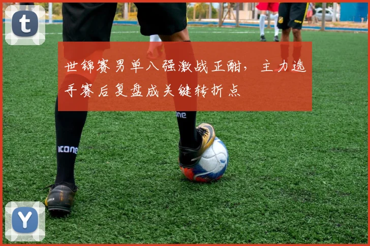 世锦赛男单八强激战正酣，主力选手赛后复盘成关键转折点