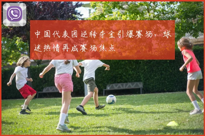 中国代表团逆转夺金引爆赛场，球迷热情再成赛场焦点