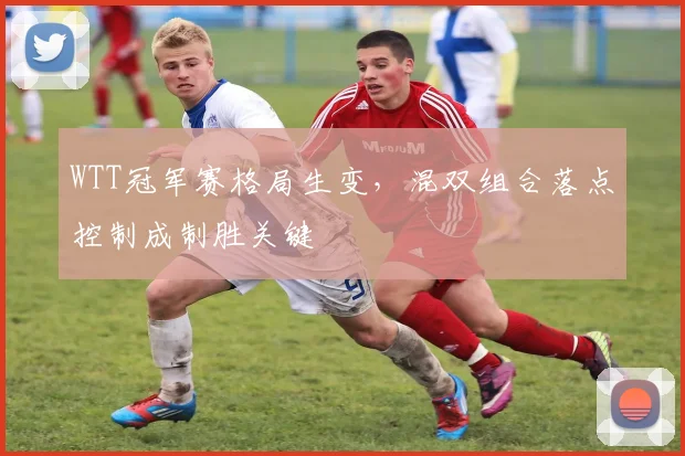 WTT冠军赛格局生变，混双组合落点控制成制胜关键