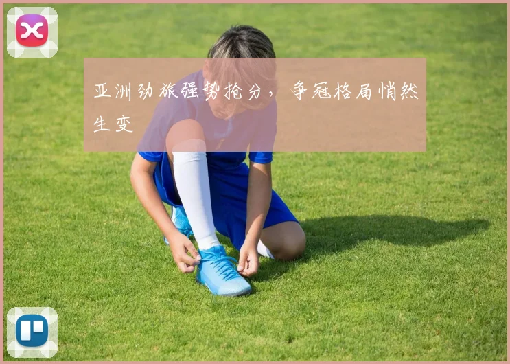 亚洲劲旅强势抢分，争冠格局悄然生变