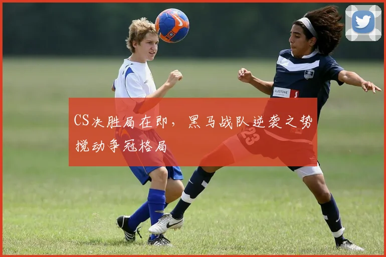 CS决胜局在即，黑马战队逆袭之势搅动争冠格局