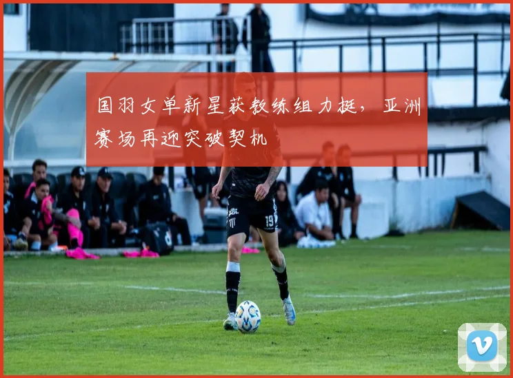 国羽女单新星获教练组力挺，亚洲赛场再迎突破契机