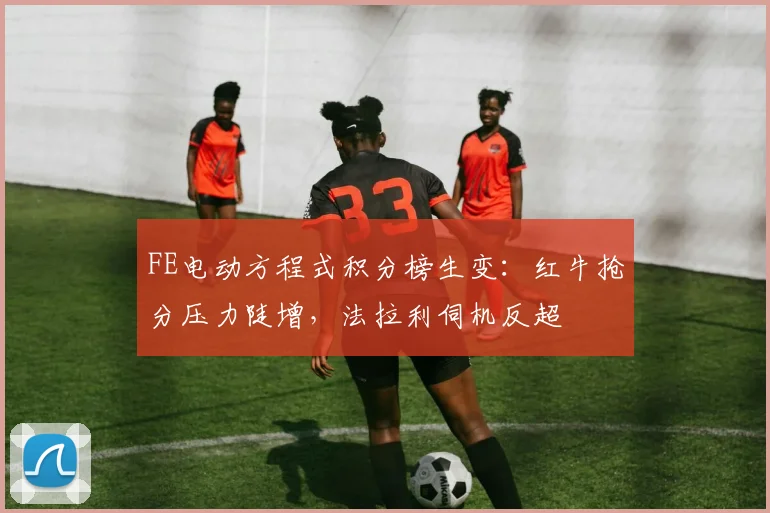 FE电动方程式积分榜生变：红牛抢分压力陡增，法拉利伺机反超