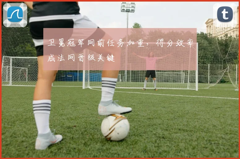 卫冕冠军网前任务加重，得分效率成法网晋级关键