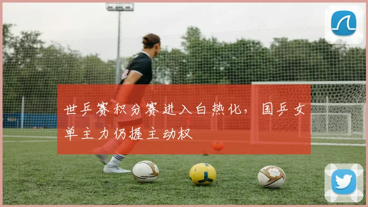 世乒赛积分赛进入白热化，国乒女单主力仍握主动权