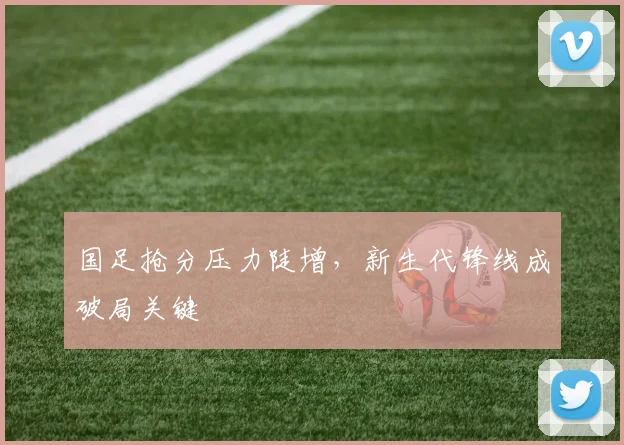 国足抢分压力陡增，新生代锋线成破局关键