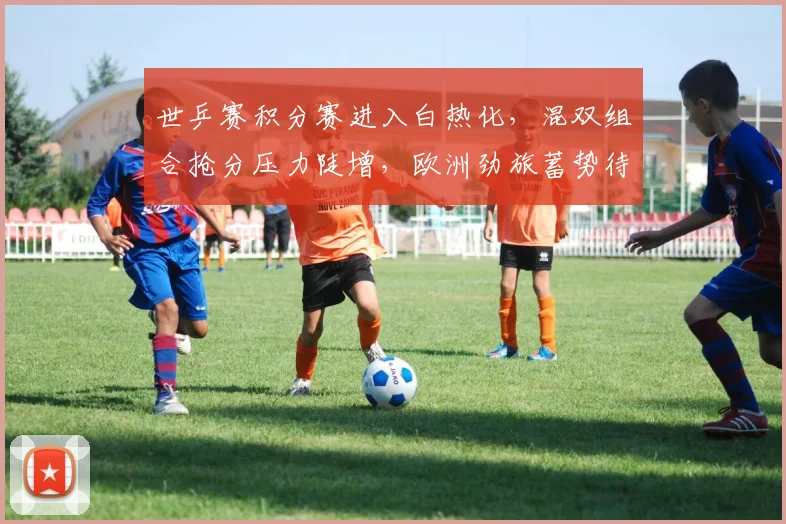 世乒赛积分赛进入白热化，混双组合抢分压力陡增，欧洲劲旅蓄势待发