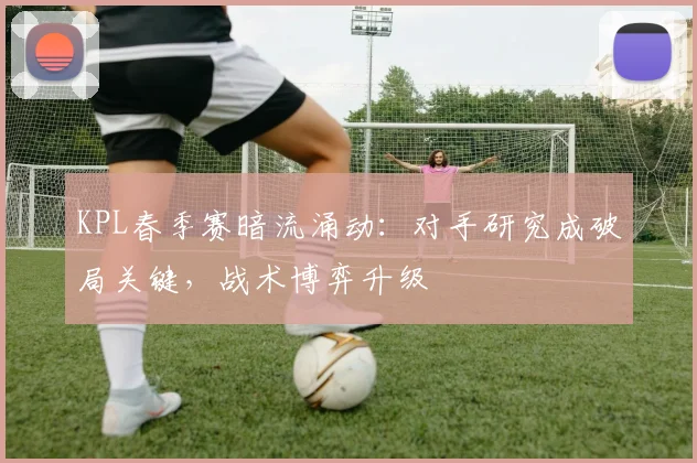 KPL春季赛暗流涌动：对手研究成破局关键，战术博弈升级