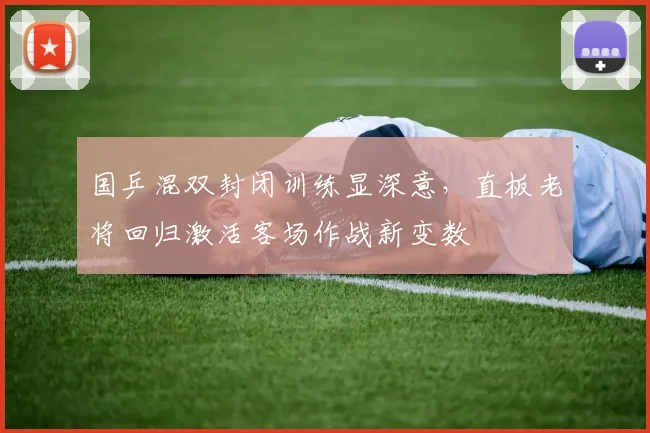 国乒混双封闭训练显深意，直板老将回归激活客场作战新变数