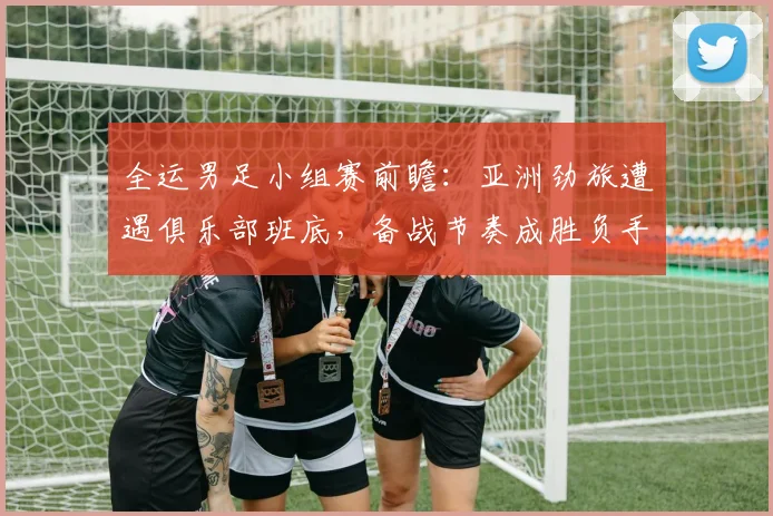 全运男足小组赛前瞻：亚洲劲旅遭遇俱乐部班底，备战节奏成胜负手