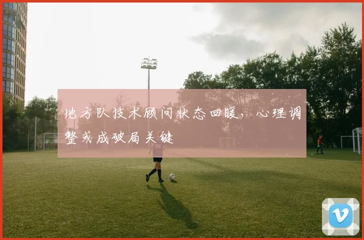 地方队技术顾问状态回暖，心理调整或成破局关键