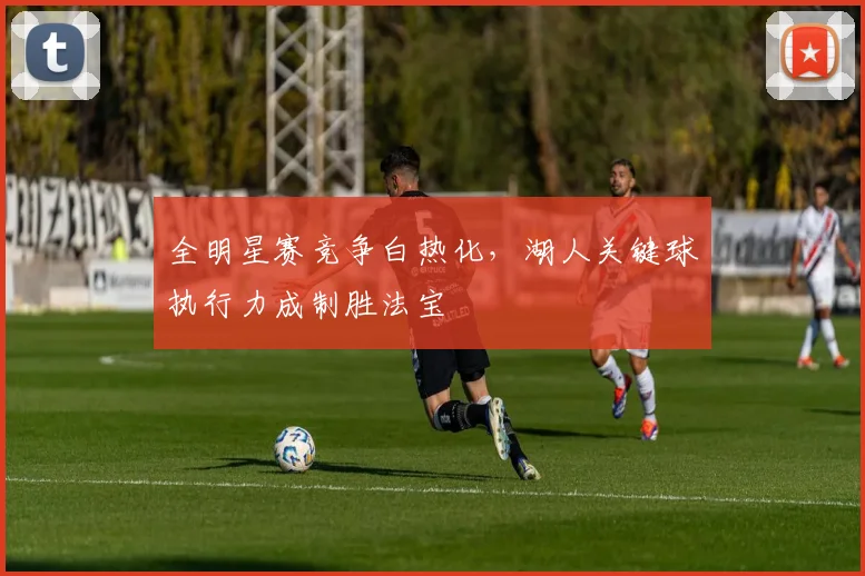 全明星赛竞争白热化，湖人关键球执行力成制胜法宝