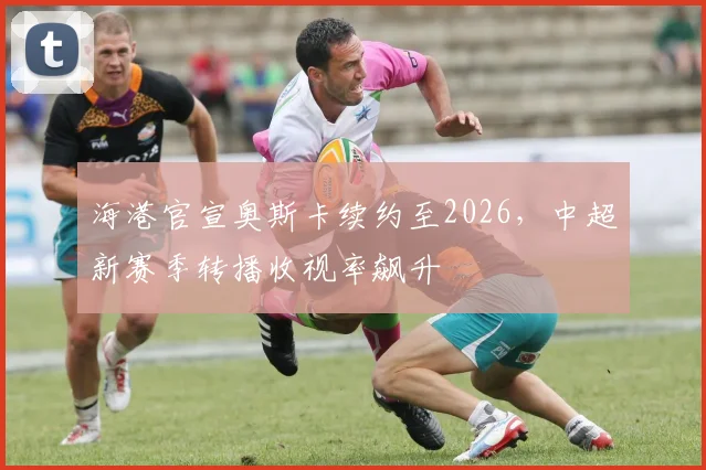 海港官宣奥斯卡续约至2026，中超新赛季转播收视率飙升