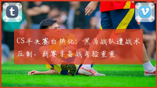 CS半决赛白热化：黑马战队遭战术压制，新赛季备战考验重重