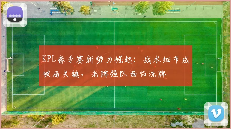 KPL春季赛新势力崛起：战术细节成破局关键，老牌强队面临洗牌