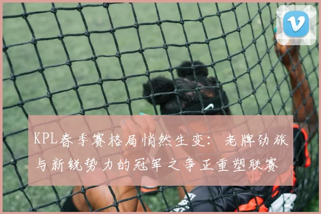 KPL春季赛格局悄然生变：老牌劲旅与新锐势力的冠军之争正重塑联赛版图