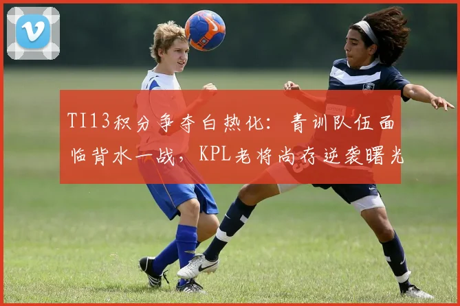 TI13积分争夺白热化：青训队伍面临背水一战，KPL老将尚存逆袭曙光