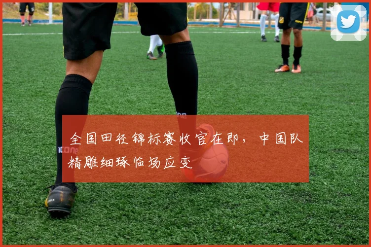 全国田径锦标赛收官在即，中国队精雕细琢临场应变