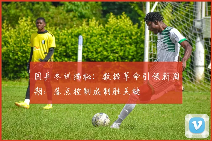 国乒冬训揭秘：数据革命引领新周期，落点控制成制胜关键