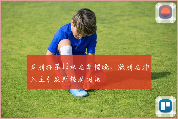 亚洲杯第12轮名单揭晓，欧洲名帅入主引发新格局讨论