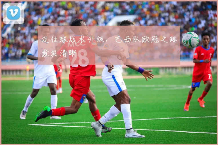 定位球战术升级，巴西队欧冠之路愈发清晰