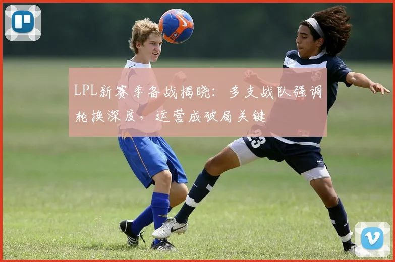 LPL新赛季备战揭晓：多支战队强调轮换深度，运营成破局关键