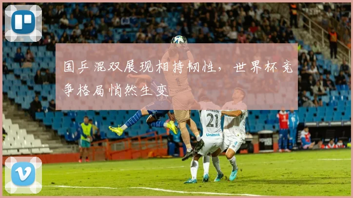 国乒混双展现相持韧性，世界杯竞争格局悄然生变