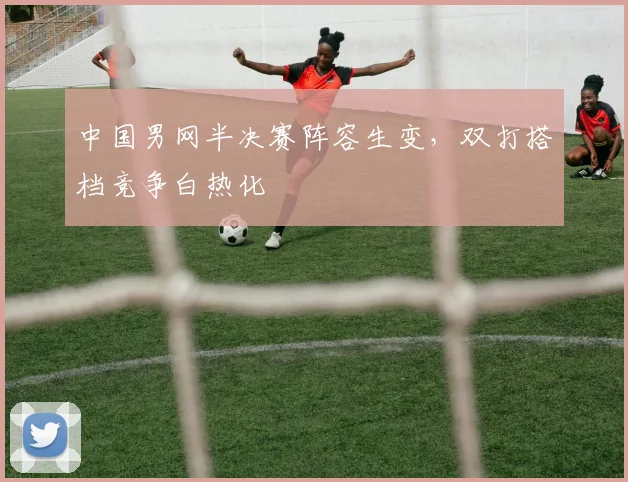 中国男网半决赛阵容生变，双打搭档竞争白热化