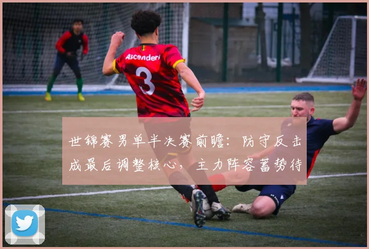 世锦赛男单半决赛前瞻：防守反击成最后调整核心，主力阵容蓄势待发