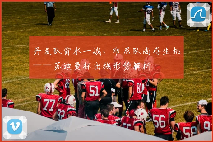 丹麦队背水一战，印尼队尚存生机——苏迪曼杯出线形势解析