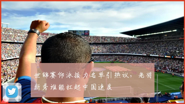 世锦赛仰泳接力名单引热议，老将新秀谁能扛起中国速度