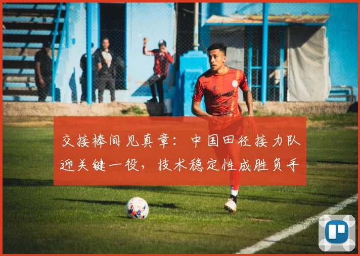 交接棒间见真章：中国田径接力队迎关键一役，技术稳定性成胜负手