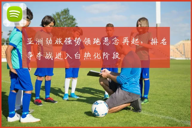 亚洲劲旅强势领跑悬念再起，排名争夺战进入白热化阶段