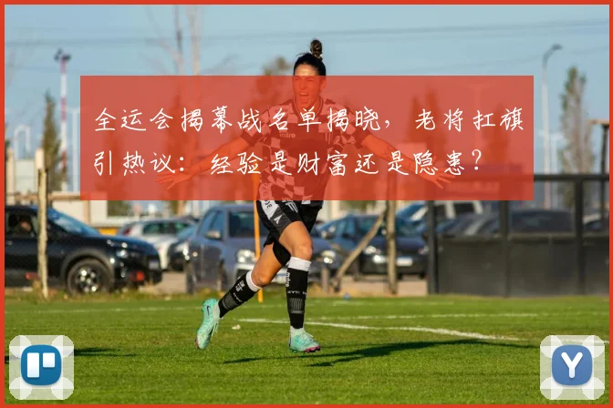 全运会揭幕战名单揭晓，老将扛旗引热议：经验是财富还是隐患？