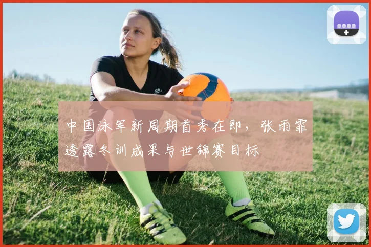 中国泳军新周期首秀在即，张雨霏透露冬训成果与世锦赛目标