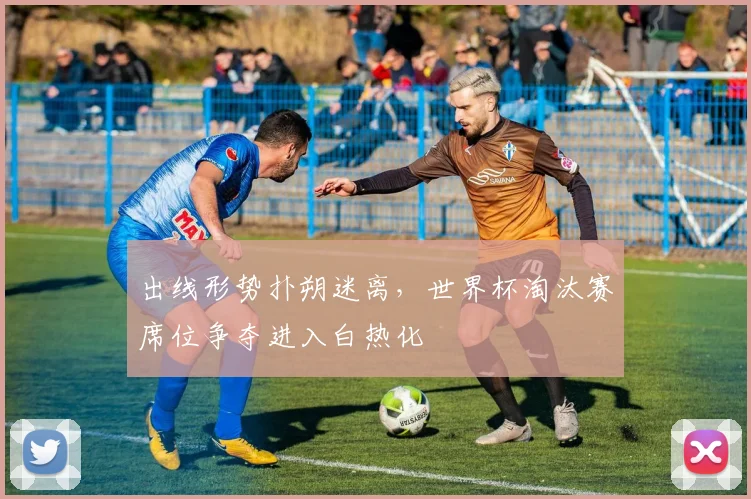 出线形势扑朔迷离，世界杯淘汰赛席位争夺进入白热化