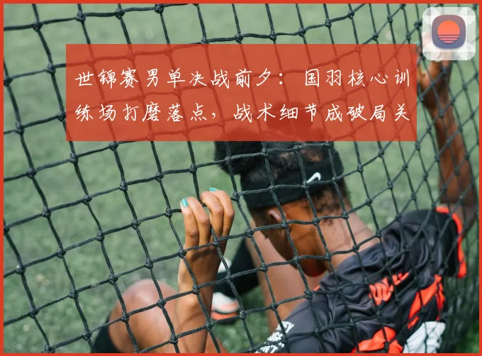 世锦赛男单决战前夕：国羽核心训练场打磨落点，战术细节成破局关键