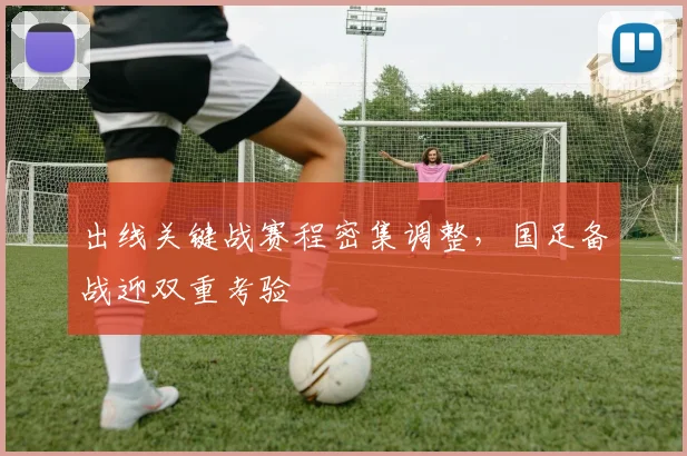 出线关键战赛程密集调整，国足备战迎双重考验
