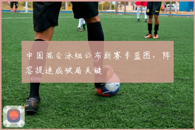 中国混合泳组公布新赛季蓝图，阵容提速成破局关键